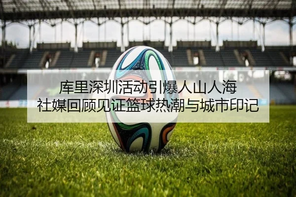 库里深圳活动引爆人山人海 社媒回顾见证篮球热潮与城市印记